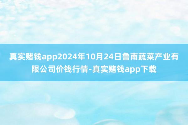 真实赌钱app2024年10月24日鲁南蔬菜产业有限公司价钱行情-真实赌钱app下载