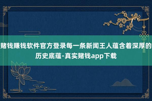 赌钱赚钱软件官方登录每一条新闻王人蕴含着深厚的历史底蕴-真实赌钱app下载