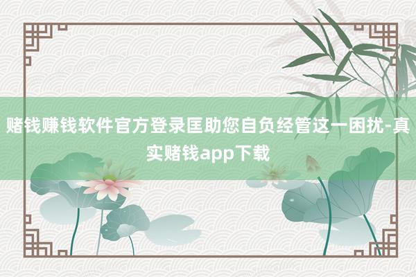 赌钱赚钱软件官方登录匡助您自负经管这一困扰-真实赌钱app下载