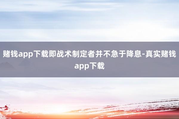 赌钱app下载即战术制定者并不急于降息-真实赌钱app下载