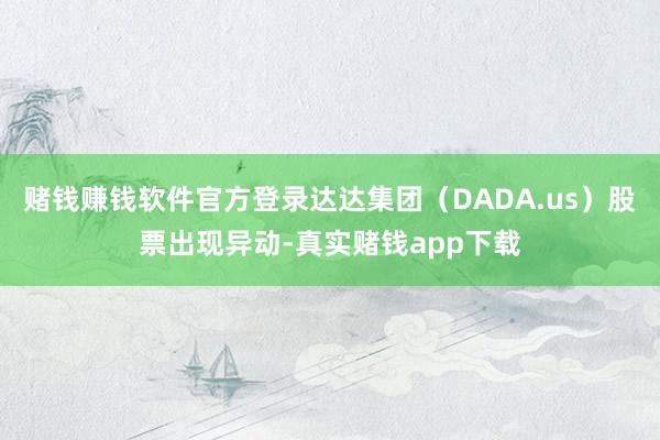 赌钱赚钱软件官方登录达达集团（DADA.us）股票出现异动-真实赌钱app下载