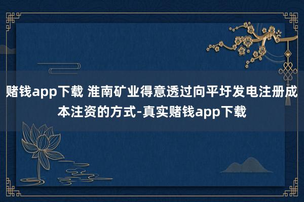 赌钱app下载 淮南矿业得意透过向平圩发电注册成本注资的方式-真实赌钱app下载