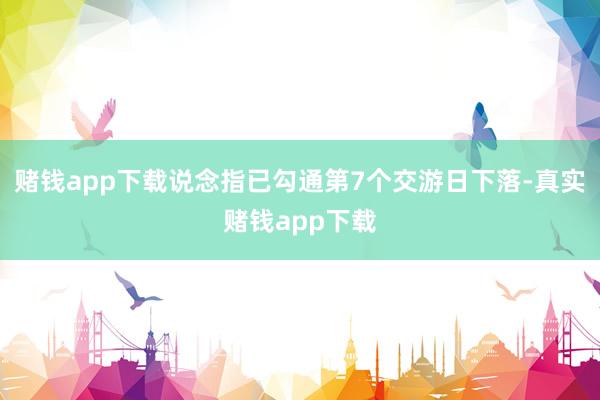 赌钱app下载说念指已勾通第7个交游日下落-真实赌钱app下载