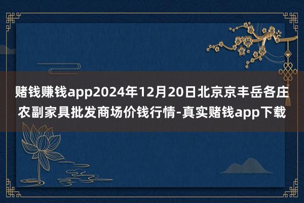 赌钱赚钱app2024年12月20日北京京丰岳各庄农副家具批发商场价钱行情-真实赌钱app下载