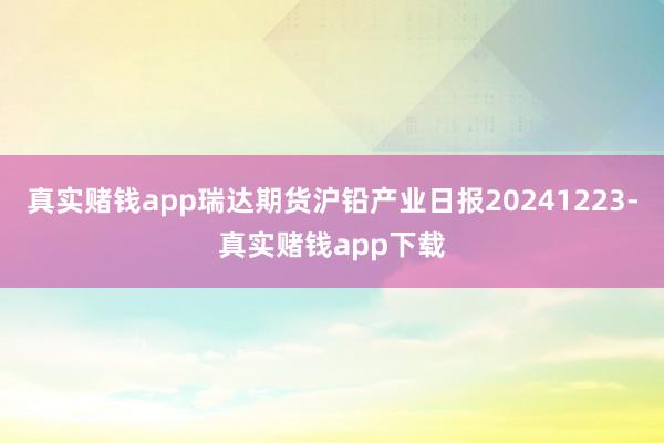 真实赌钱app瑞达期货沪铅产业日报20241223-真实赌钱app下载