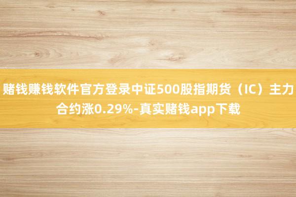 赌钱赚钱软件官方登录中证500股指期货（IC）主力合约涨0.29%-真实赌钱app下载