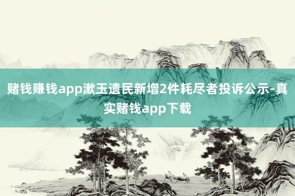 赌钱赚钱app漱玉遗民新增2件耗尽者投诉公示-真实赌钱app下载