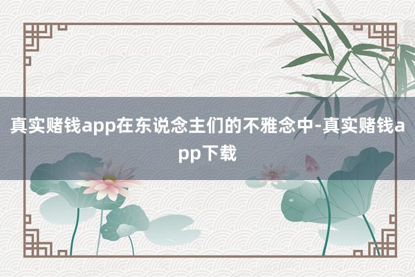 真实赌钱app在东说念主们的不雅念中-真实赌钱app下载