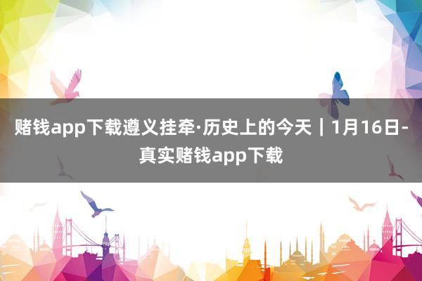 赌钱app下载遵义挂牵·历史上的今天｜1月16日-真实赌钱app下载