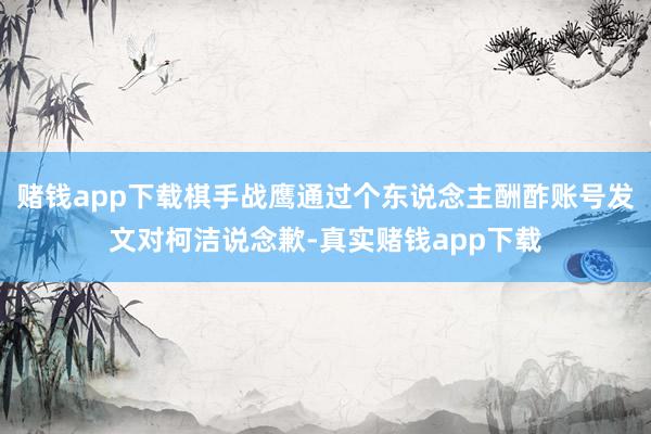 赌钱app下载棋手战鹰通过个东说念主酬酢账号发文对柯洁说念歉-真实赌钱app下载