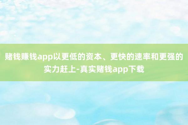 赌钱赚钱app以更低的资本、更快的速率和更强的实力赶上-真实赌钱app下载