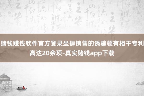 赌钱赚钱软件官方登录坐褥销售的诱骗领有相干专利高达20余项-真实赌钱app下载