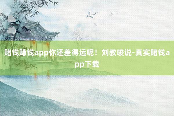 赌钱赚钱app你还差得远呢！刘教唆说-真实赌钱app下载