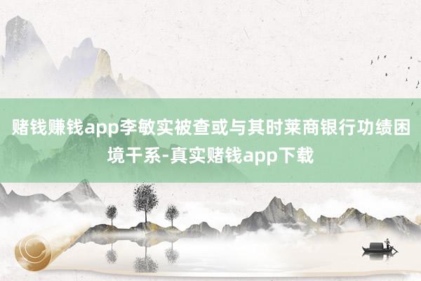 赌钱赚钱app李敏实被查或与其时莱商银行功绩困境干系-真实赌钱app下载