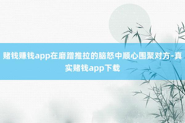 赌钱赚钱app在磨蹭推拉的脑怒中顺心围聚对方-真实赌钱app下载