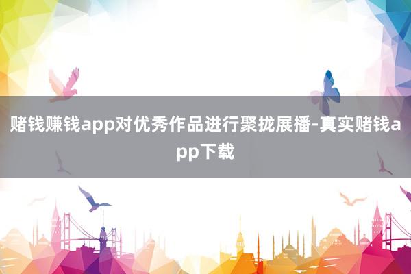 赌钱赚钱app对优秀作品进行聚拢展播-真实赌钱app下载