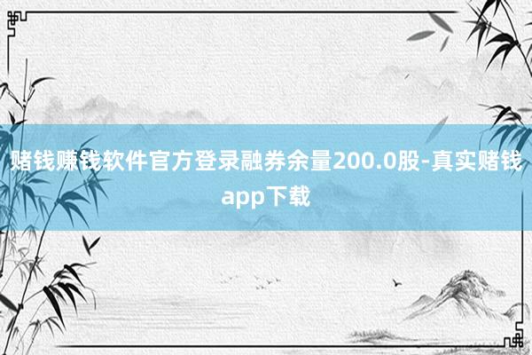 赌钱赚钱软件官方登录融券余量200.0股-真实赌钱app下载