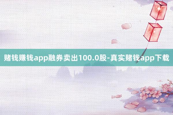 赌钱赚钱app融券卖出100.0股-真实赌钱app下载