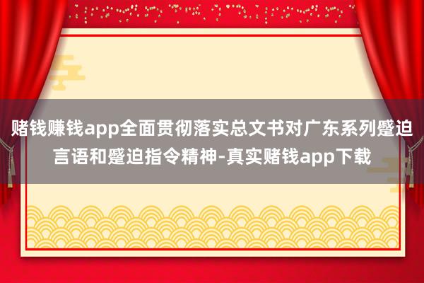赌钱赚钱app全面贯彻落实总文书对广东系列蹙迫言语和蹙迫指令精神-真实赌钱app下载