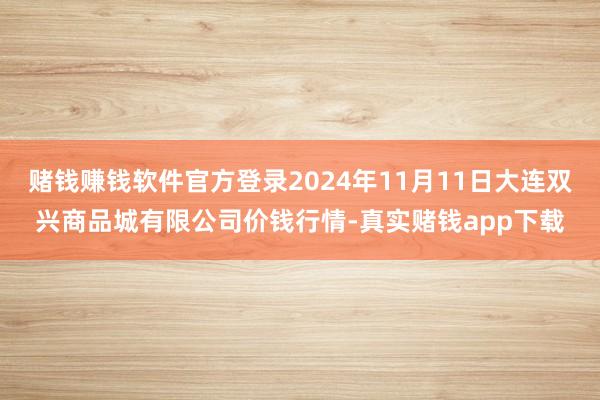 赌钱赚钱软件官方登录2024年11月11日大连双兴商品城有限公司价钱行情-真实赌钱app下载