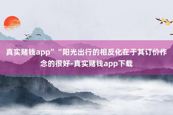 真实赌钱app”　　“阳光出行的相反化在于其订价作念的很好-真实赌钱app下载