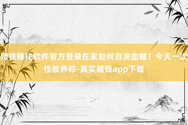 赌钱赚钱软件官方登录在家如何自测血糖？今天一次性教养你-真实赌钱app下载