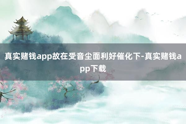 真实赌钱app故在受音尘面利好催化下-真实赌钱app下载