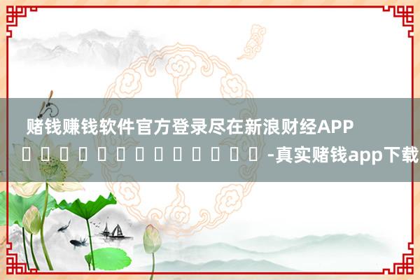 赌钱赚钱软件官方登录尽在新浪财经APP            													-真实赌钱app下载