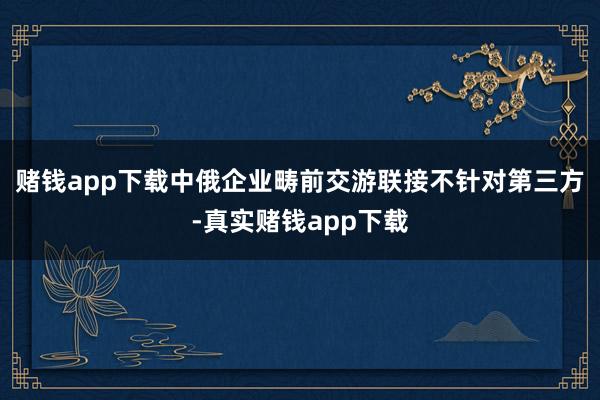赌钱app下载中俄企业畴前交游联接不针对第三方-真实赌钱app下载