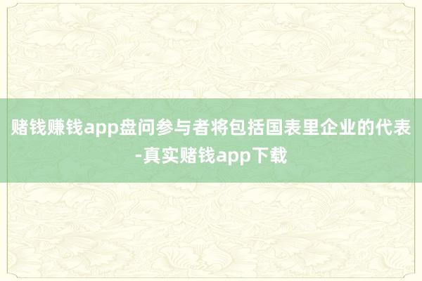 赌钱赚钱app盘问参与者将包括国表里企业的代表-真实赌钱app下载