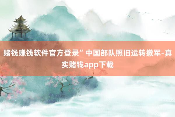 赌钱赚钱软件官方登录”中国部队照旧运转撤军-真实赌钱app下载