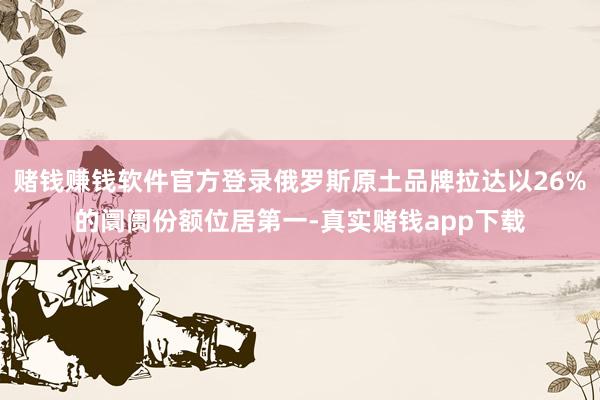 赌钱赚钱软件官方登录俄罗斯原土品牌拉达以26%的阛阓份额位居第一-真实赌钱app下载