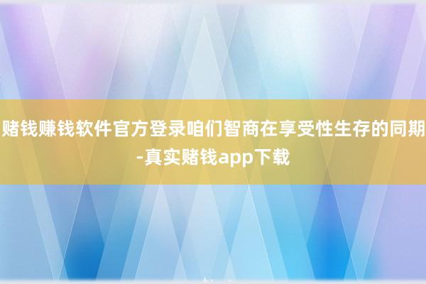 赌钱赚钱软件官方登录咱们智商在享受性生存的同期-真实赌钱app下载