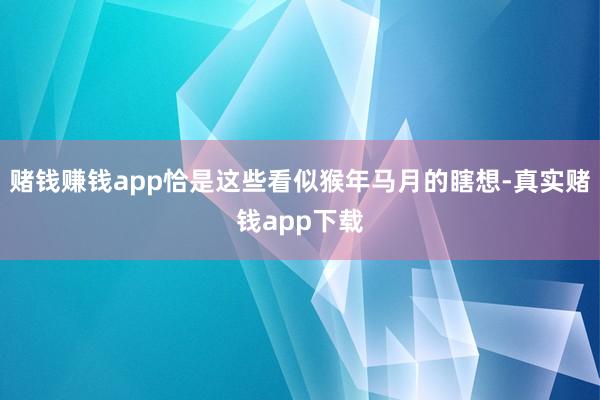 赌钱赚钱app恰是这些看似猴年马月的瞎想-真实赌钱app下载