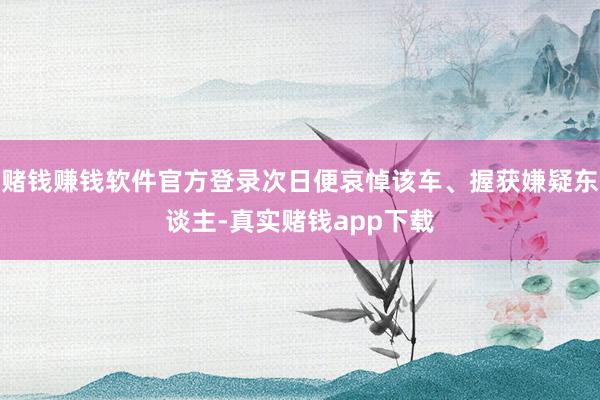 赌钱赚钱软件官方登录次日便哀悼该车、握获嫌疑东谈主-真实赌钱app下载