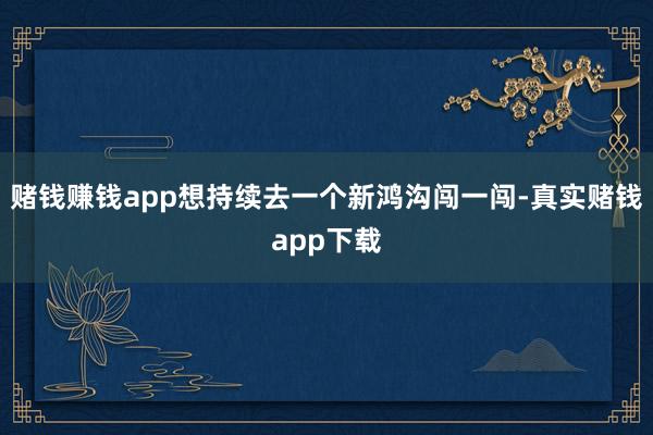 赌钱赚钱app想持续去一个新鸿沟闯一闯-真实赌钱app下载