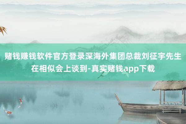 赌钱赚钱软件官方登录深海外集团总裁刘征宇先生在相似会上谈到-真实赌钱app下载