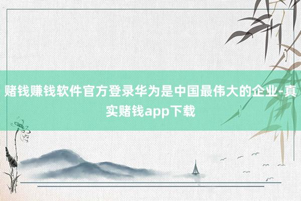 赌钱赚钱软件官方登录华为是中国最伟大的企业-真实赌钱app下载
