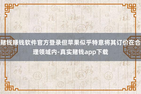 赌钱赚钱软件官方登录但苹果似乎特意将其订价在合理领域内-真实赌钱app下载