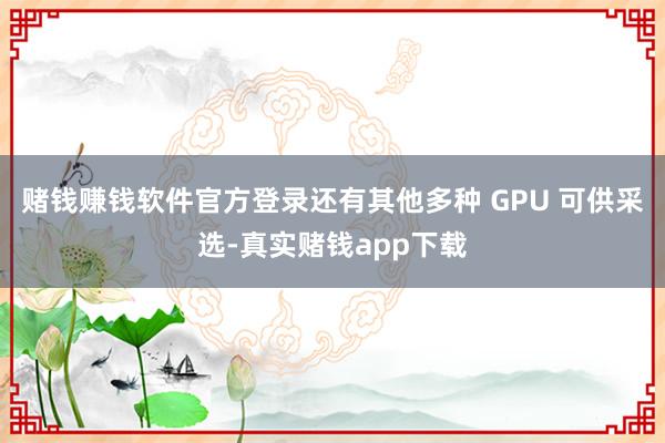 赌钱赚钱软件官方登录还有其他多种 GPU 可供采选-真实赌钱app下载