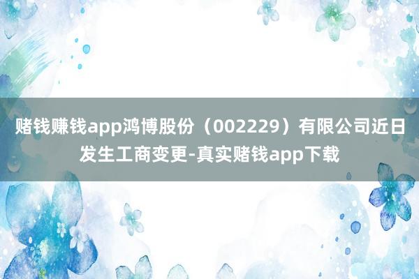 赌钱赚钱app鸿博股份（002229）有限公司近日发生工商变更-真实赌钱app下载