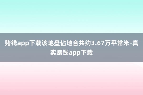 赌钱app下载该地盘佔地合共约3.67万平常米-真实赌钱app下载
