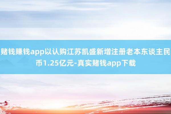 赌钱赚钱app以认购江苏凯盛新增注册老本东谈主民币1.25亿元-真实赌钱app下载