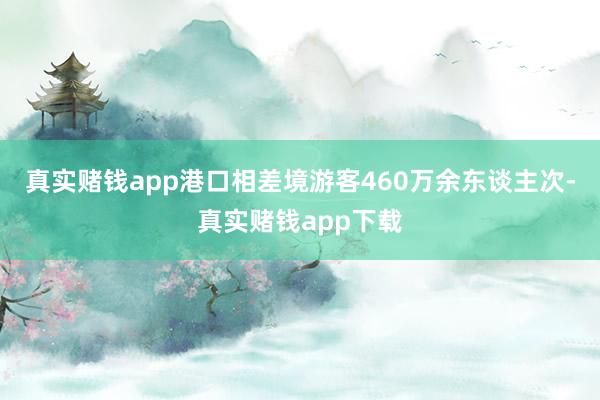 真实赌钱app港口相差境游客460万余东谈主次-真实赌钱app下载