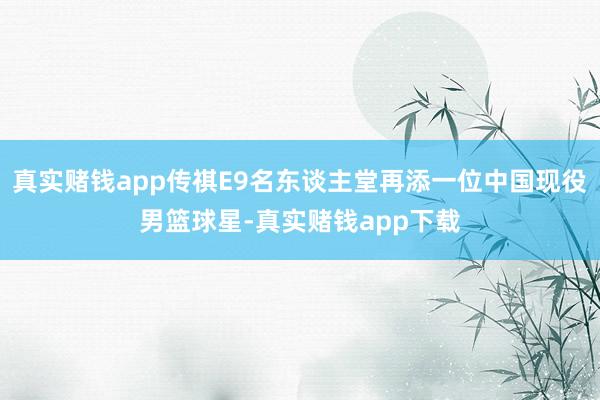 真实赌钱app传祺E9名东谈主堂再添一位中国现役男篮球星-真实赌钱app下载