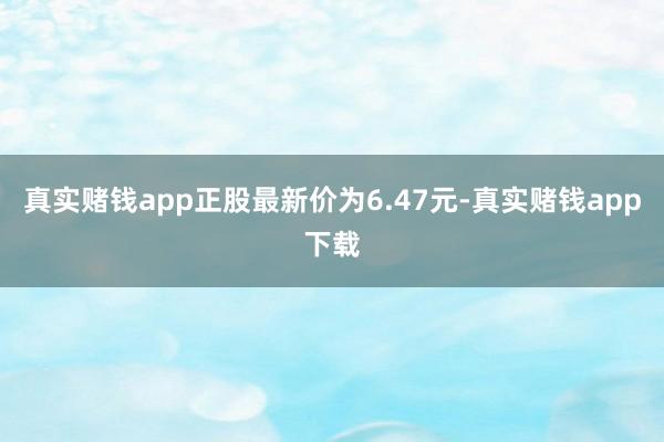 真实赌钱app正股最新价为6.47元-真实赌钱app下载