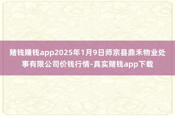 赌钱赚钱app2025年1月9日师宗县鼎禾物业处事有限公司价钱行情-真实赌钱app下载
