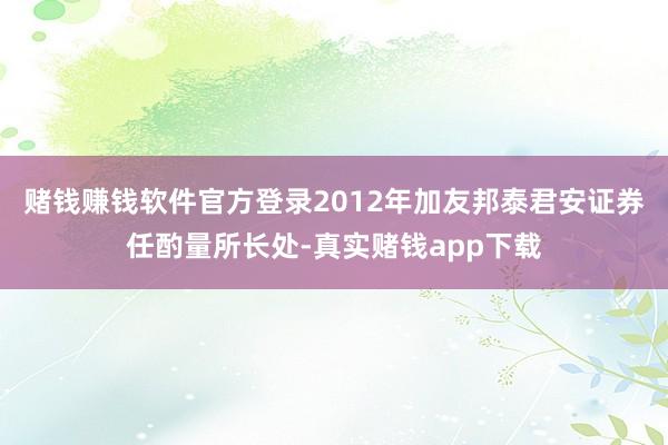 赌钱赚钱软件官方登录　　2012年加友邦泰君安证券任酌量所长处-真实赌钱app下载