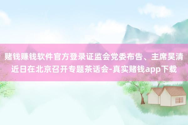 赌钱赚钱软件官方登录证监会党委布告、主席吴清近日在北京召开专题茶话会-真实赌钱app下载