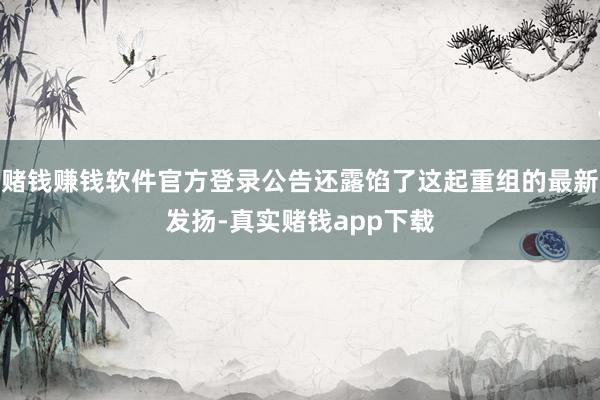 赌钱赚钱软件官方登录公告还露馅了这起重组的最新发扬-真实赌钱app下载